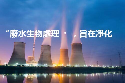 “廢水生物處理，旨在凈化水源，守護碧水藍天”